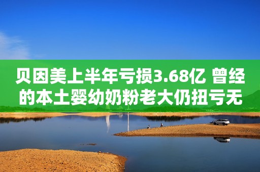 贝因美上半年亏损3.68亿 曾经的本土婴幼奶粉老大仍扭亏无望