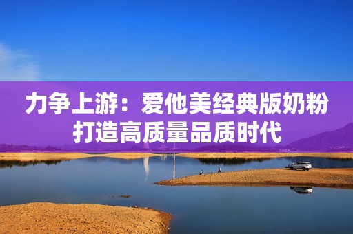 力争上游：爱他美经典版奶粉打造高质量品质时代