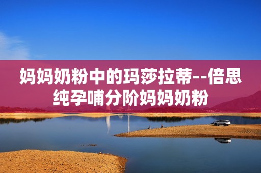 妈妈奶粉中的玛莎拉蒂--倍思纯孕哺分阶妈妈奶粉