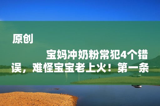 原创
            宝妈冲奶粉常犯4个错误，难怪宝宝老上火！第一条妈妈们就中招