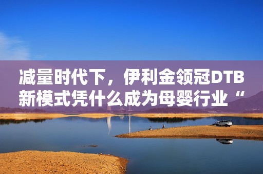 减量时代下，伊利金领冠DTB新模式凭什么成为母婴行业“破局之道”？