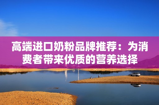 高端进口奶粉品牌推荐：为消费者带来优质的营养选择