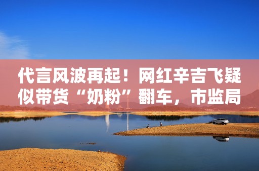 代言风波再起！网红辛吉飞疑似带货“奶粉”翻车，市监局正调查处理