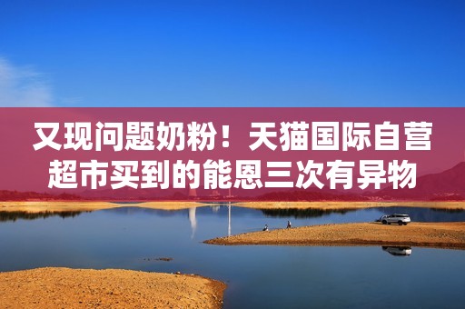 又现问题奶粉！天猫国际自营超市买到的能恩三次有异物