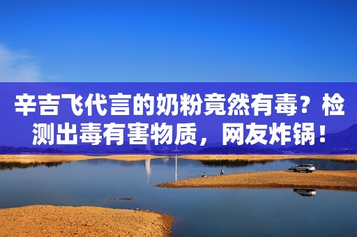 辛吉飞代言的奶粉竟然有毒？检测出毒有害物质，网友炸锅！