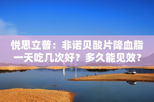 悦思立普：非诺贝酸片降血脂一天吃几次好？多久能见效？