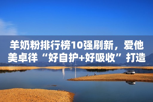 羊奶粉排行榜10强刷新，爱他美卓徉“好自护+好吸收”打造明星双引擎
