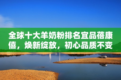 全球十大羊奶粉排名宜品蓓康僖，焕新绽放，初心品质不变守护