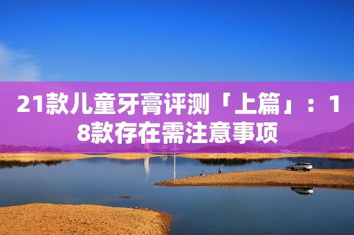 详细阅读:21款儿童牙膏评测「上篇」:18款存在需注意事项 21款儿童牙膏评测「上篇」:18款存在需注意事项