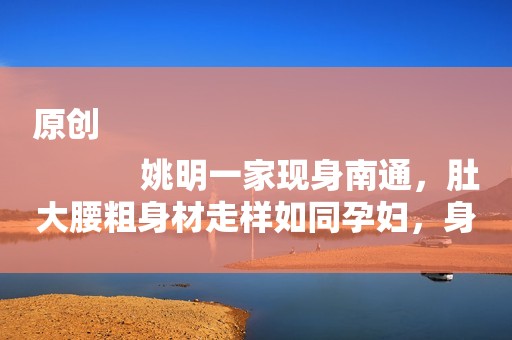 详细阅读:原创
姚明一家现身南通,肚大腰粗身材走样如同孕妇,身体状况让人担忧 原创
姚明一家现身南通,肚大腰粗身材走样如同孕妇,身体状况让人担忧