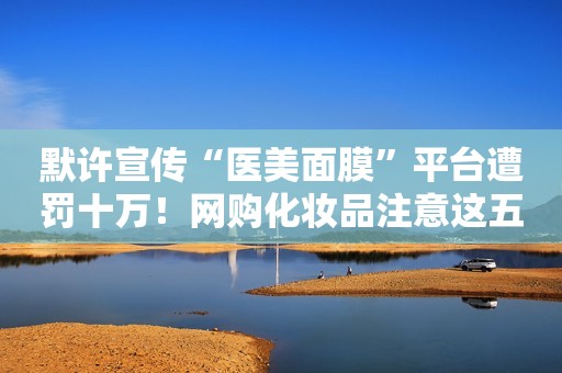 默许宣传“医美面膜”平台遭罚十万！网购化妆品注意这五点
