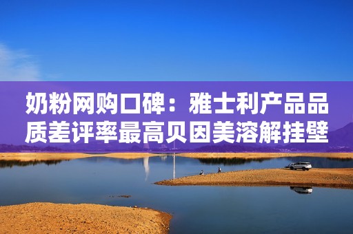 奶粉网购口碑：雅士利产品品质差评率最高贝因美溶解挂壁差评最多