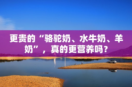 更贵的“骆驼奶、水牛奶、羊奶”，真的更营养吗？