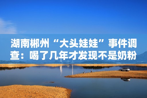 湖南郴州“大头娃娃”事件调查：喝了几年才发现不是奶粉！专家：谋财害命