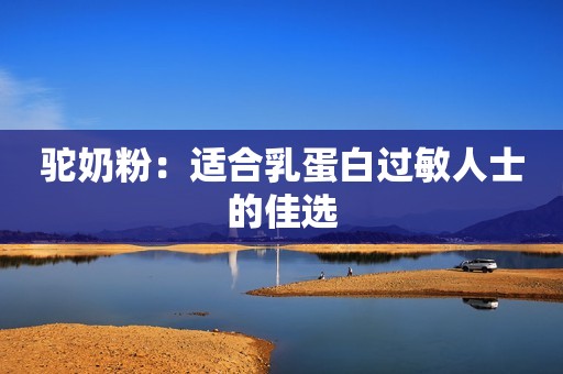 驼奶粉：适合乳蛋白过敏人士的佳选