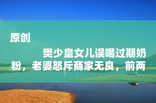 原创
            樊少皇女儿误喝过期奶粉，老婆怒斥商家无良，前两月才因膏药过敏