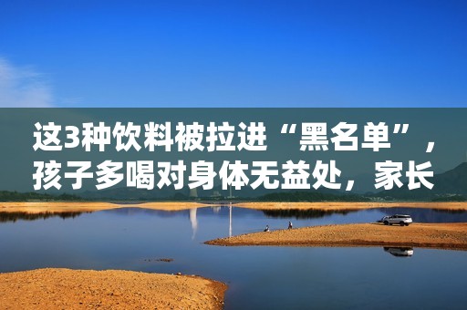 这3种饮料被拉进“黑名单”，孩子多喝对身体无益处，家长别再买