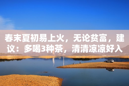 春末夏初易上火，无论贫富，建议：多喝3种茶，清清凉凉好入夏