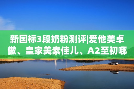 新国标3段奶粉测评|爱他美卓傲、皇家美素佳儿、A2至初哪款好？