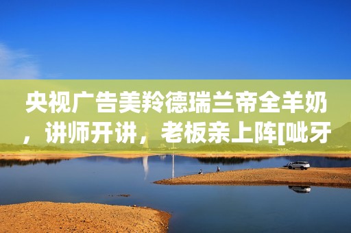 央视广告美羚德瑞兰帝全羊奶，讲师开讲，老板亲上阵[呲牙...