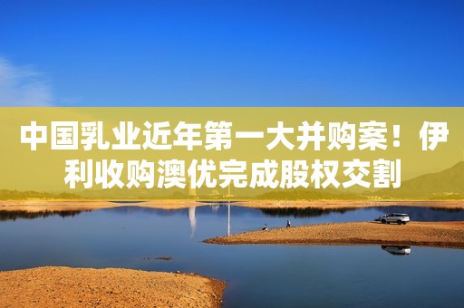 中国乳业近年第一大并购案！伊利收购澳优完成股权交割