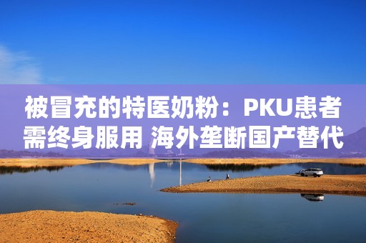 被冒充的特医奶粉：PKU患者需终身服用 海外垄断国产替代品获批难