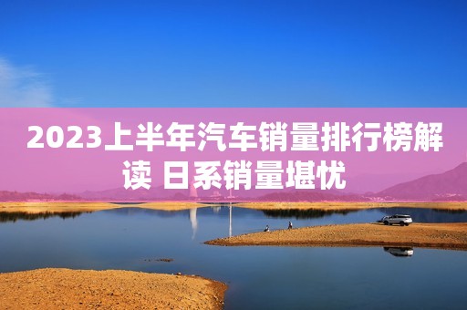 2023上半年汽车销量排行榜解读 日系销量堪忧