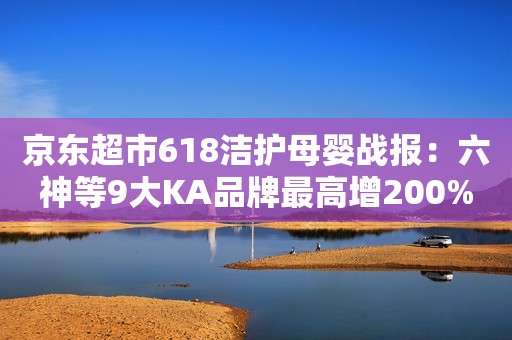 京东超市618洁护母婴战报：六神等9大KA品牌最高增200%，维达登顶家清KA品牌销量冠军