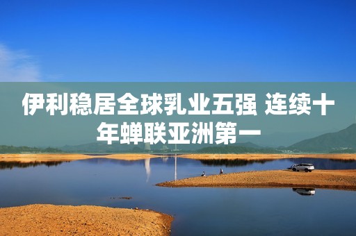 伊利稳居全球乳业五强 连续十年蝉联亚洲第一