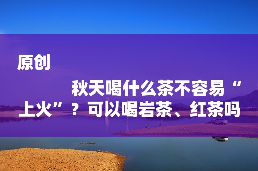 原创
            秋天喝什么茶不容易“上火”？可以喝岩茶、红茶吗？记住这些要点