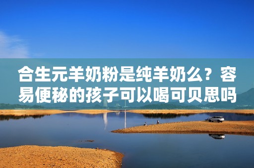 合生元羊奶粉是纯羊奶么？容易便秘的孩子可以喝可贝思吗？