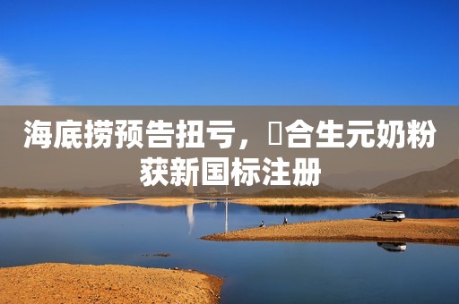 海底捞预告扭亏，​合生元奶粉获新国标注册
