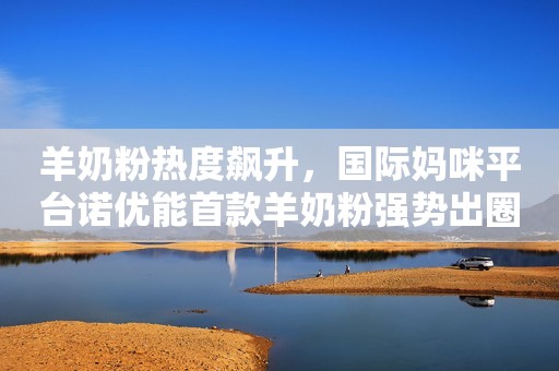 详细阅读:羊奶粉热度飙升,国际妈咪平台诺优能首款羊奶粉强势出圈! 羊奶粉热度飙升,国际妈咪平台诺优能首款羊奶粉强势出圈!