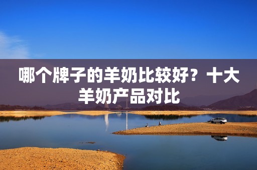 哪个牌子的羊奶比较好？十大羊奶产品对比