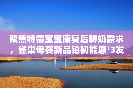 聚焦特需宝宝康复后转奶需求，雀巢母婴新品铂初能恩®3发布！