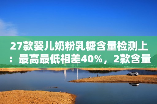 27款婴儿奶粉乳糖含量检测上：最高最低相差40%，2款含量低