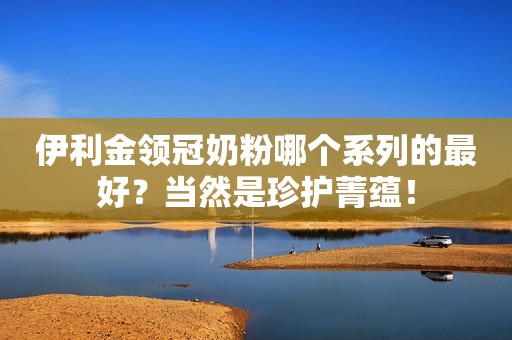 伊利金领冠奶粉哪个系列的最好？当然是珍护菁蕴！