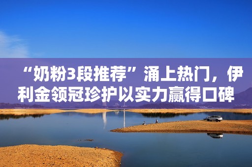 “奶粉3段推荐”涌上热门，伊利金领冠珍护以实力赢得口碑