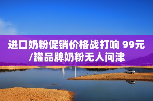 进口奶粉促销价格战打响 99元/罐品牌奶粉无人问津