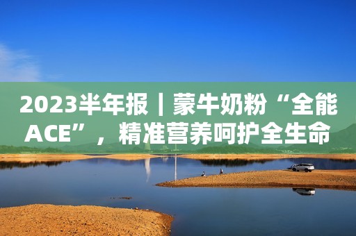 2023半年报｜蒙牛奶粉“全能ACE”，精准营养呵护全生命周期健康