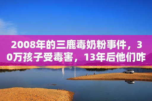 2008年的三鹿毒奶粉事件，30万孩子受毒害，13年后他们咋样了？