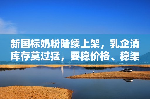 新国标奶粉陆续上架，乳企清库存莫过猛，要稳价格、稳渠道