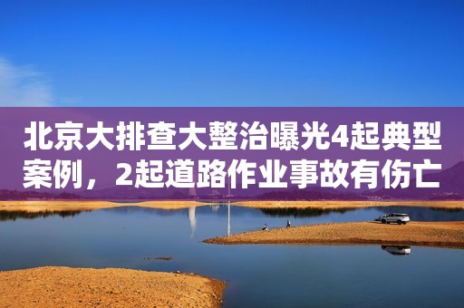 北京大排查大整治曝光4起典型案例，2起道路作业事故有伤亡