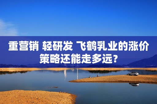 重营销 轻研发 飞鹤乳业的涨价策略还能走多远？