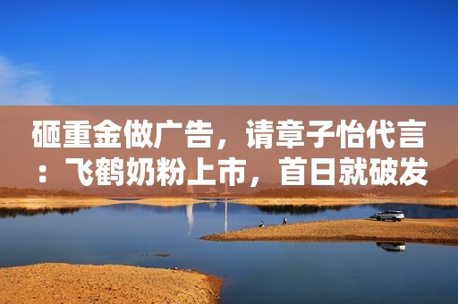砸重金做广告，请章子怡代言：飞鹤奶粉上市，首日就破发