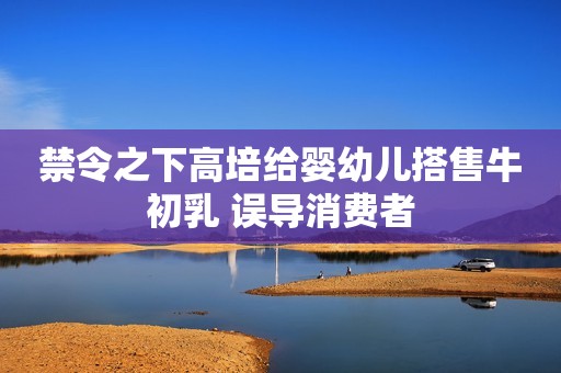 禁令之下高培给婴幼儿搭售牛初乳 误导消费者