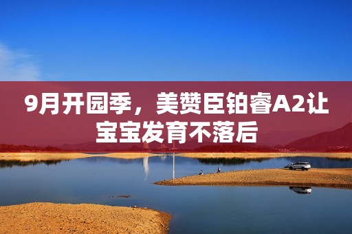 9月开园季，美赞臣铂睿A2让宝宝发育不落后