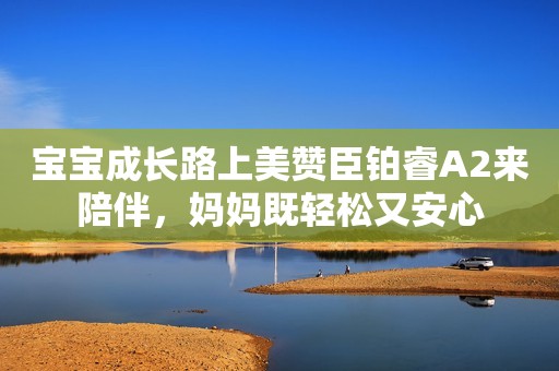 宝宝成长路上美赞臣铂睿A2来陪伴，妈妈既轻松又安心