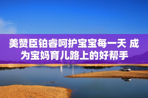 美赞臣铂睿呵护宝宝每一天 成为宝妈育儿路上的好帮手