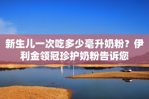 新生儿一次吃多少毫升奶粉？伊利金领冠珍护奶粉告诉您